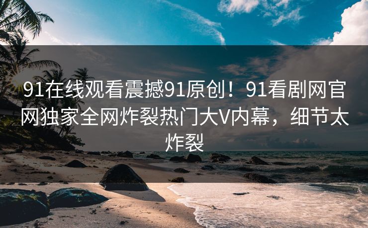 91在线观看震撼91原创！91看剧网官网独家全网炸裂热门大V内幕，细节太炸裂