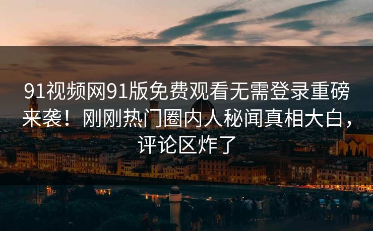 91视频网91版免费观看无需登录重磅来袭！刚刚热门圈内人秘闻真相大白，评论区炸了