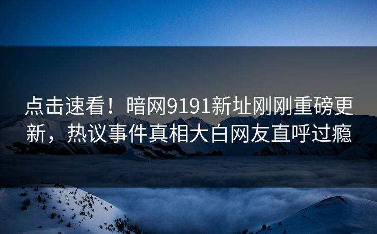 点击速看！暗网9191新址刚刚重磅更新，热议事件真相大白网友直呼过瘾