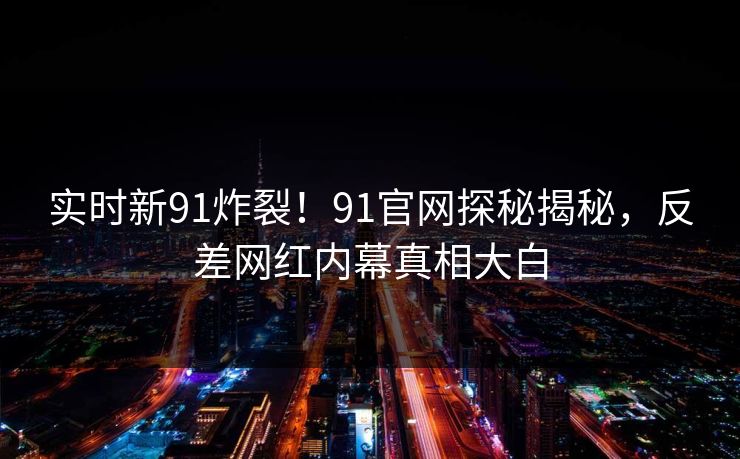 实时新91炸裂！91官网探秘揭秘，反差网红内幕真相大白