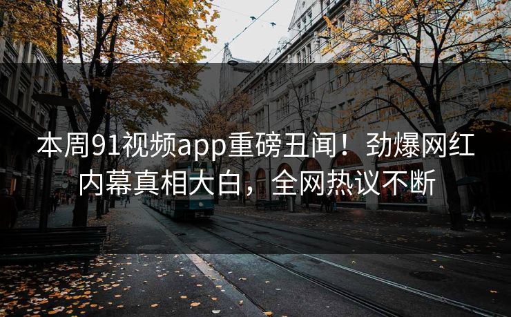 本周91视频app重磅丑闻！劲爆网红内幕真相大白，全网热议不断