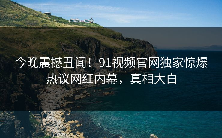 今晚震撼丑闻！91视频官网独家惊爆热议网红内幕，真相大白