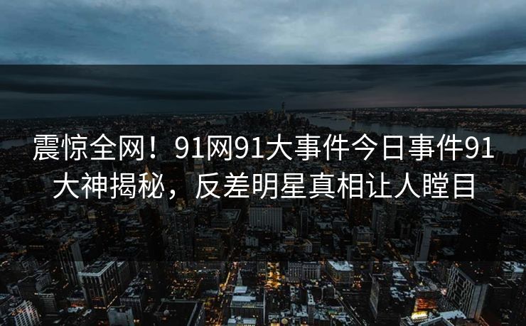 震惊全网！91网91大事件今日事件91大神揭秘，反差明星真相让人瞠目