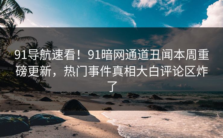 91导航速看！91暗网通道丑闻本周重磅更新，热门事件真相大白评论区炸了