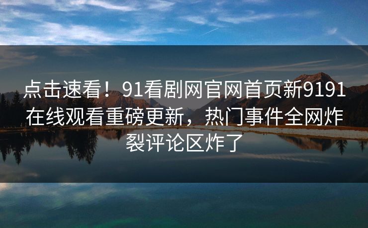 点击速看！91看剧网官网首页新9191在线观看重磅更新，热门事件全网炸裂评论区炸了