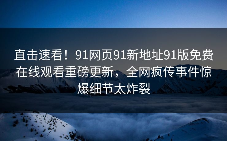 直击速看！91网页91新地址91版免费在线观看重磅更新，全网疯传事件惊爆细节太炸裂