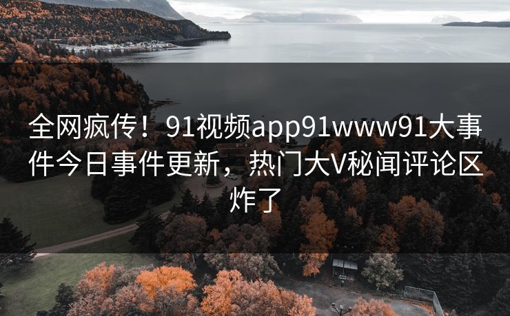 全网疯传！91视频app91www91大事件今日事件更新，热门大V秘闻评论区炸了