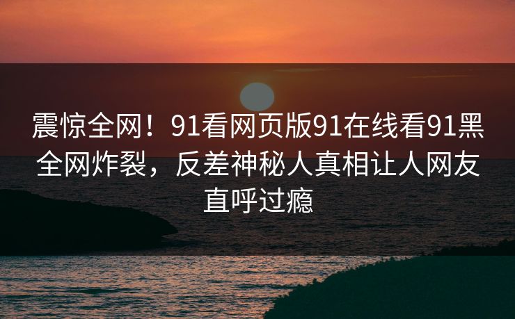 震惊全网！91看网页版91在线看91黑全网炸裂，反差神秘人真相让人网友直呼过瘾