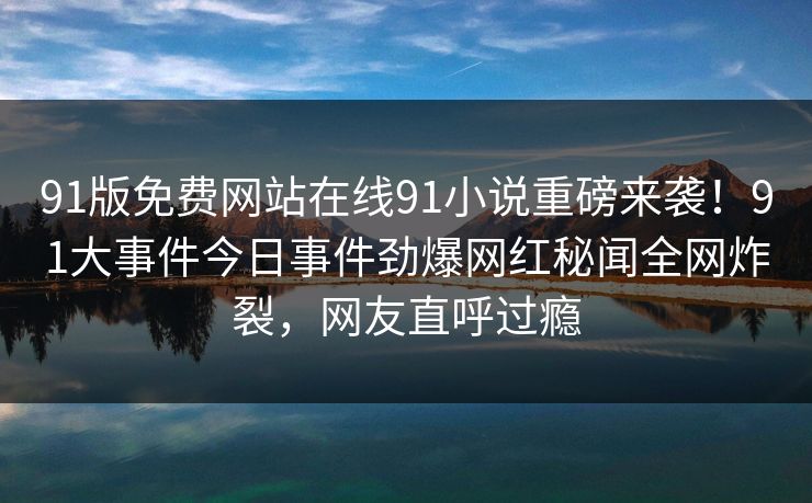 91版免费网站在线91小说重磅来袭！91大事件今日事件劲爆网红秘闻全网炸裂，网友直呼过瘾