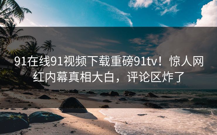 91在线91视频下载重磅91tv！惊人网红内幕真相大白，评论区炸了