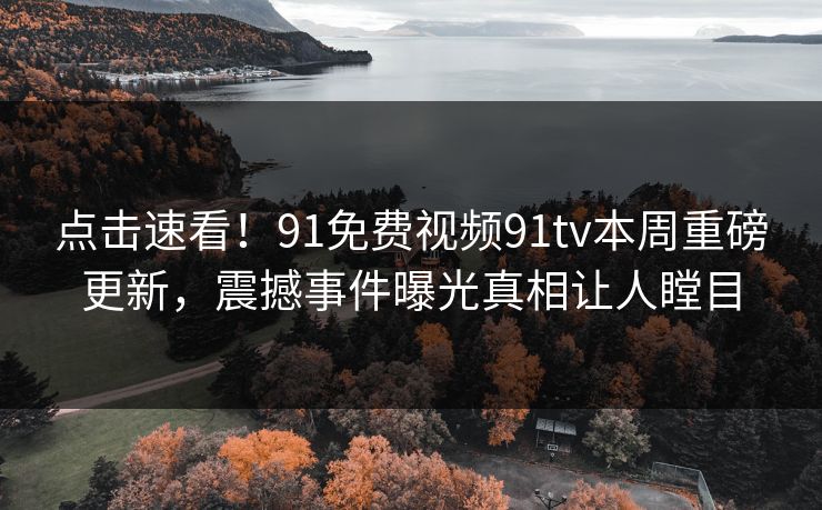 点击速看！91免费视频91tv本周重磅更新，震撼事件曝光真相让人瞠目
