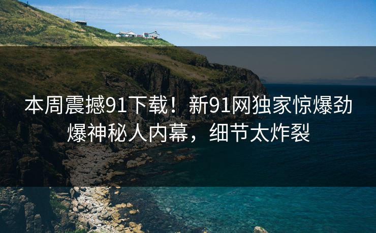 本周震撼91下载！新91网独家惊爆劲爆神秘人内幕，细节太炸裂