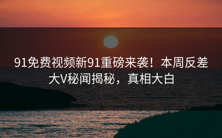 91免费视频新91重磅来袭！本周反差大V秘闻揭秘，真相大白