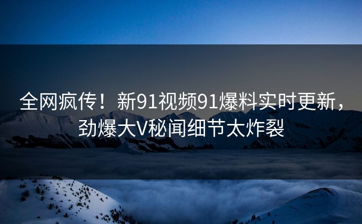 全网疯传！新91视频91爆料实时更新，劲爆大V秘闻细节太炸裂