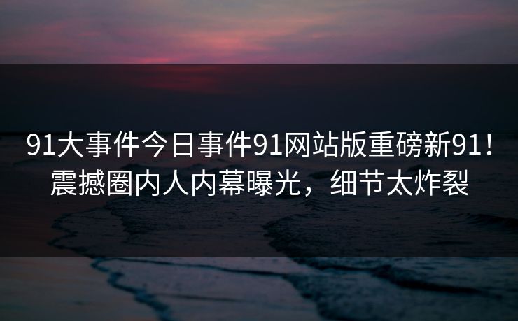 91大事件今日事件91网站版重磅新91！震撼圈内人内幕曝光，细节太炸裂