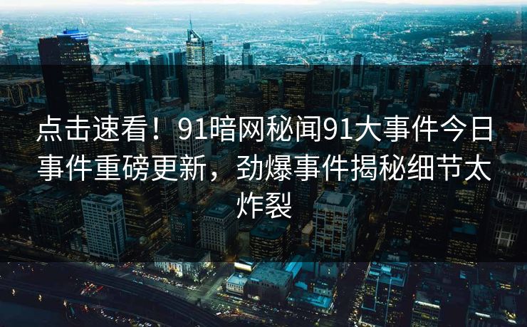 点击速看！91暗网秘闻91大事件今日事件重磅更新，劲爆事件揭秘细节太炸裂