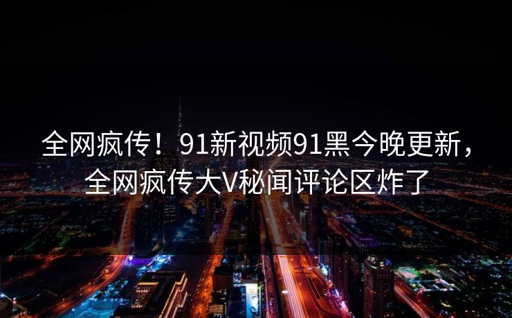 全网疯传！91新视频91黑今晚更新，全网疯传大V秘闻评论区炸了