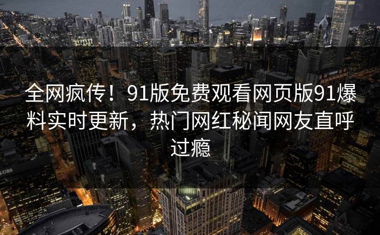全网疯传！91版免费观看网页版91爆料实时更新，热门网红秘闻网友直呼过瘾