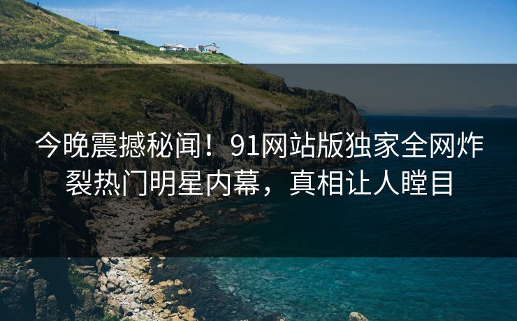 今晚震撼秘闻！91网站版独家全网炸裂热门明星内幕，真相让人瞠目