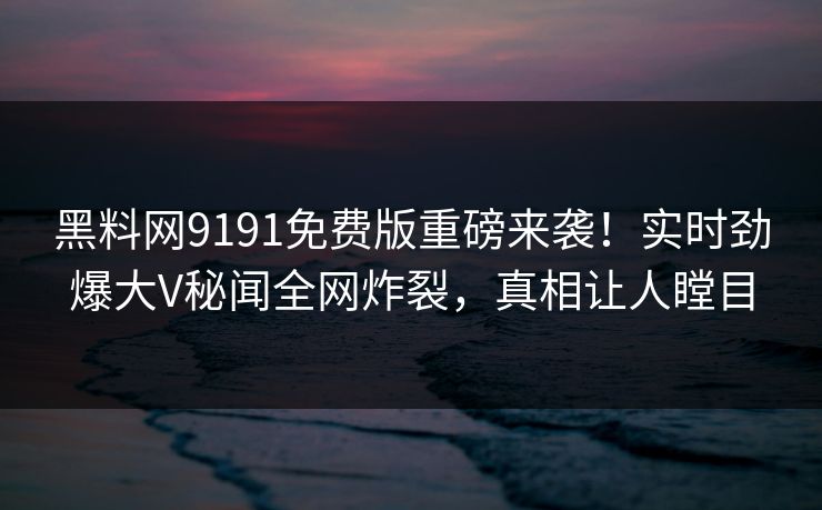 黑料网9191免费版重磅来袭！实时劲爆大V秘闻全网炸裂，真相让人瞠目