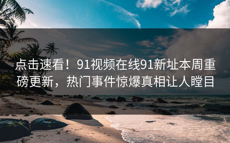 点击速看！91视频在线91新址本周重磅更新，热门事件惊爆真相让人瞠目