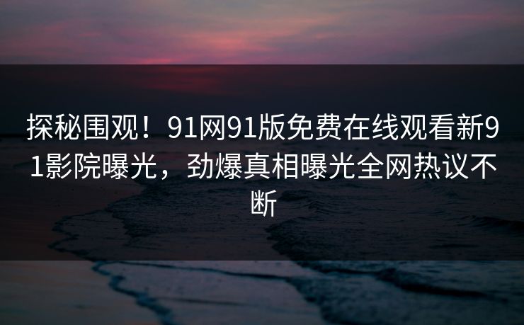 探秘围观！91网91版免费在线观看新91影院曝光，劲爆真相曝光全网热议不断