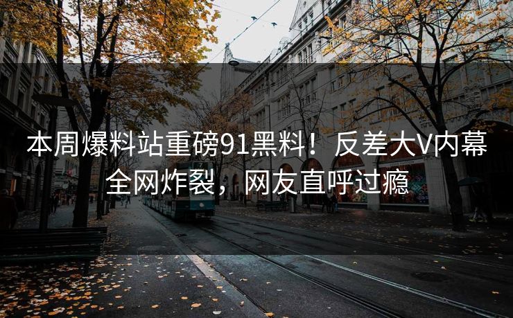 本周爆料站重磅91黑料！反差大V内幕全网炸裂，网友直呼过瘾