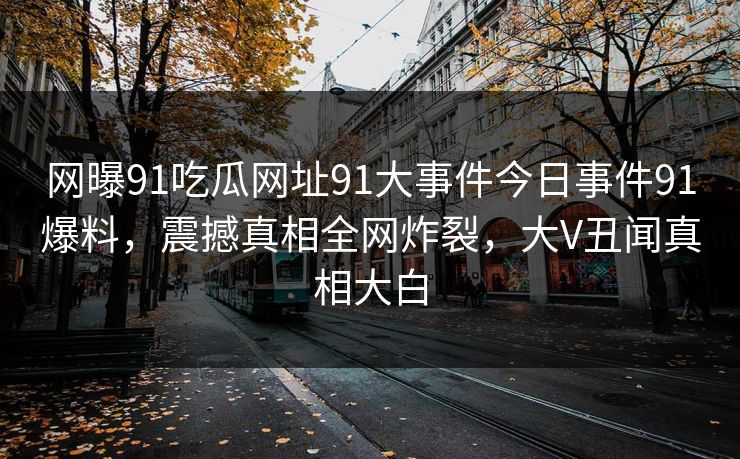 网曝91吃瓜网址91大事件今日事件91爆料，震撼真相全网炸裂，大V丑闻真相大白