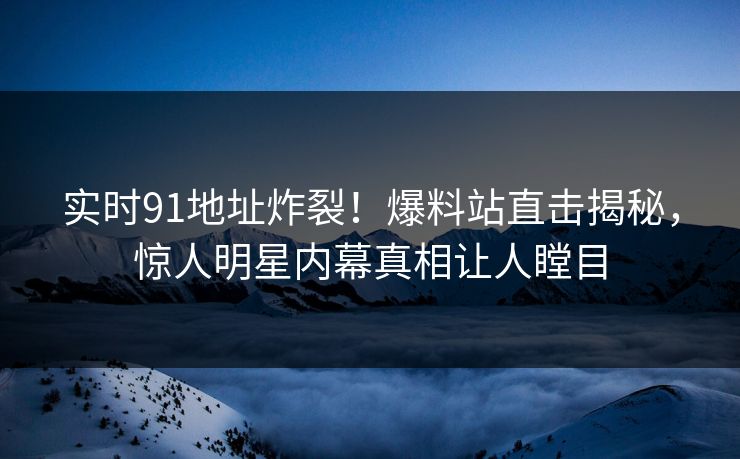 实时91地址炸裂！爆料站直击揭秘，惊人明星内幕真相让人瞠目