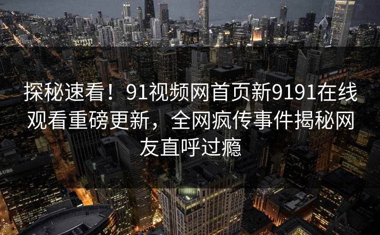 探秘速看！91视频网首页新9191在线观看重磅更新，全网疯传事件揭秘网友直呼过瘾