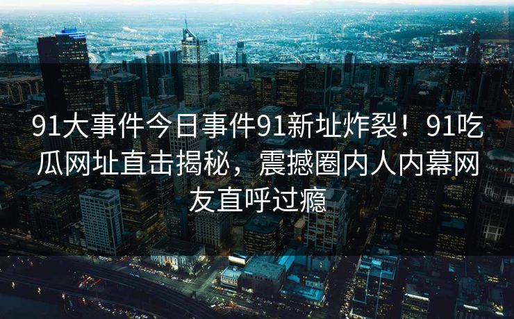 91大事件今日事件91新址炸裂！91吃瓜网址直击揭秘，震撼圈内人内幕网友直呼过瘾