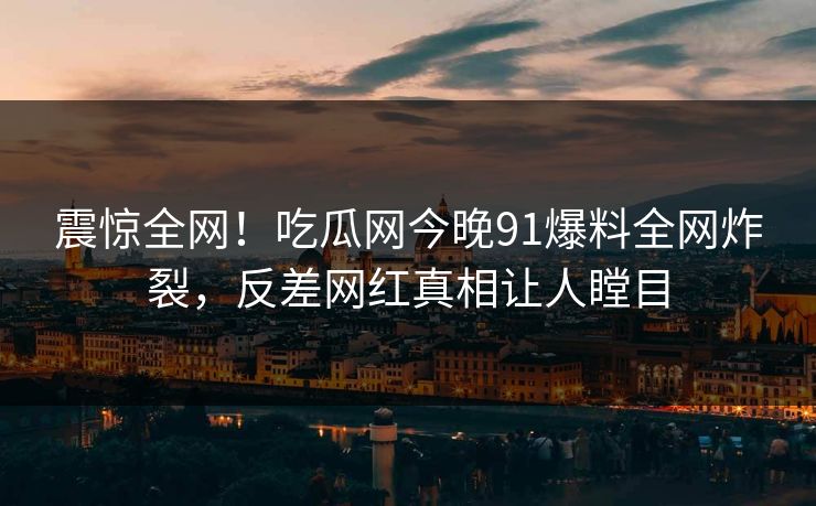 震惊全网！吃瓜网今晚91爆料全网炸裂，反差网红真相让人瞠目