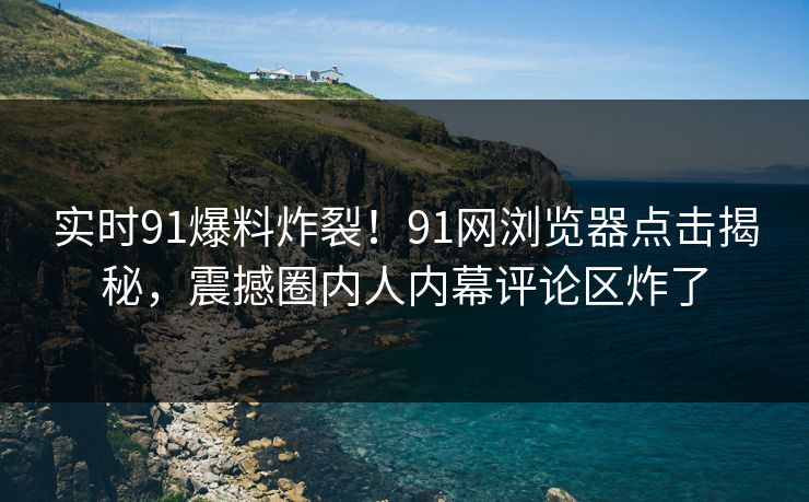 实时91爆料炸裂！91网浏览器点击揭秘，震撼圈内人内幕评论区炸了
