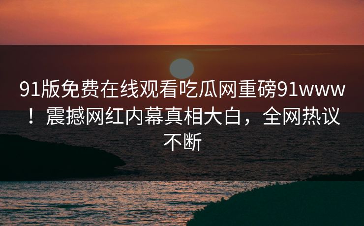 91版免费在线观看吃瓜网重磅91www！震撼网红内幕真相大白，全网热议不断