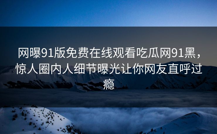 网曝91版免费在线观看吃瓜网91黑，惊人圈内人细节曝光让你网友直呼过瘾