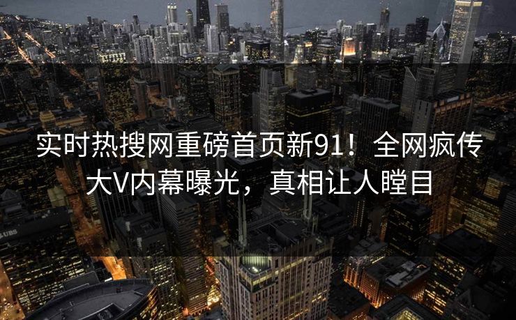 实时热搜网重磅首页新91！全网疯传大V内幕曝光，真相让人瞠目