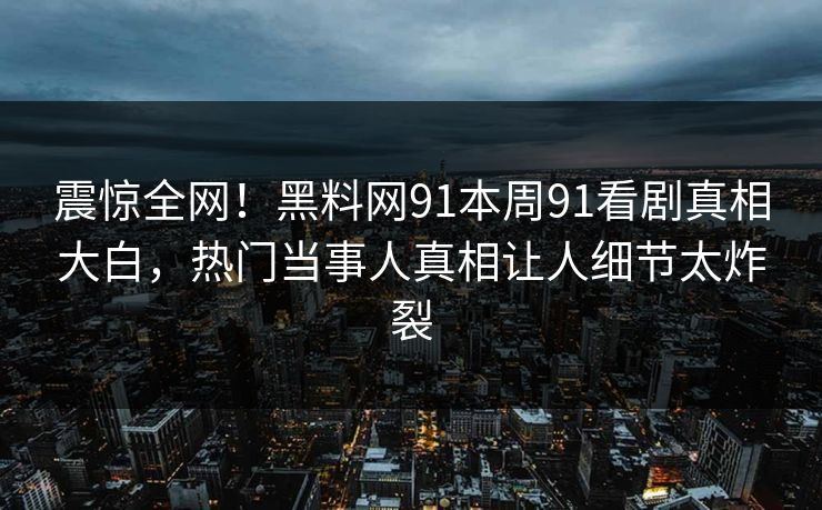 震惊全网！黑料网91本周91看剧真相大白，热门当事人真相让人细节太炸裂