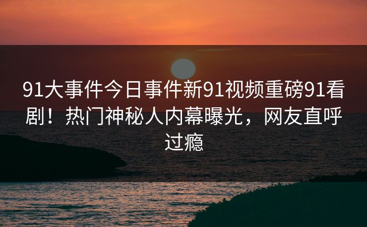 91大事件今日事件新91视频重磅91看剧！热门神秘人内幕曝光，网友直呼过瘾