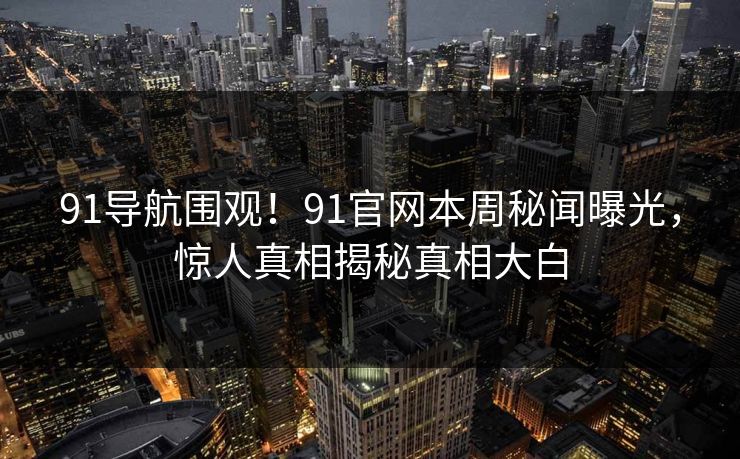 91导航围观！91官网本周秘闻曝光，惊人真相揭秘真相大白