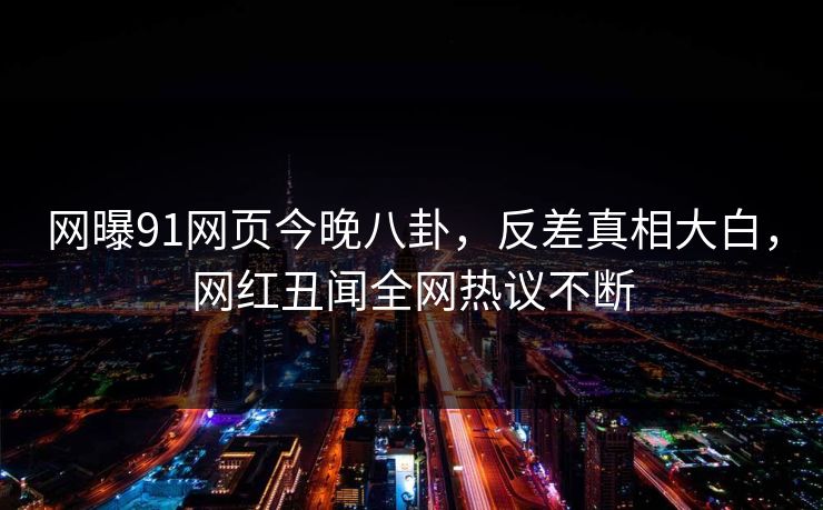 网曝91网页今晚八卦，反差真相大白，网红丑闻全网热议不断
