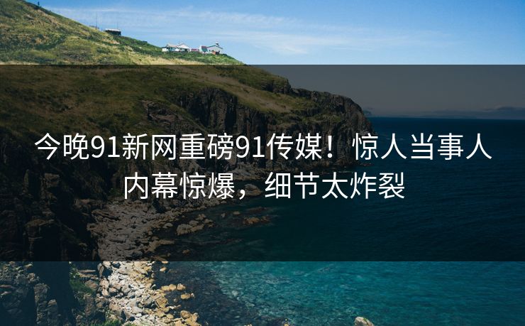 今晚91新网重磅91传媒！惊人当事人内幕惊爆，细节太炸裂