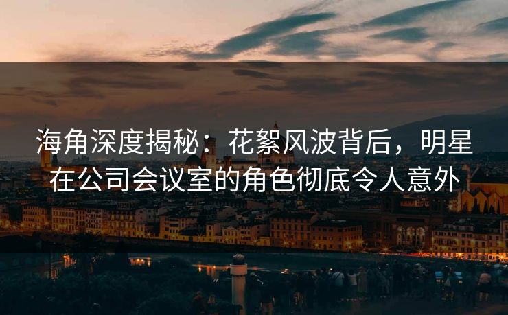 海角深度揭秘：花絮风波背后，明星在公司会议室的角色彻底令人意外