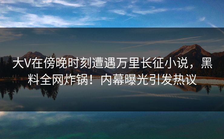 大V在傍晚时刻遭遇万里长征小说，黑料全网炸锅！内幕曝光引发热议