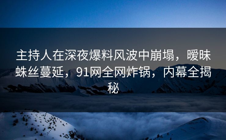 主持人在深夜爆料风波中崩塌，暧昧蛛丝蔓延，91网全网炸锅，内幕全揭秘