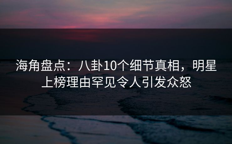 海角盘点：八卦10个细节真相，明星上榜理由罕见令人引发众怒