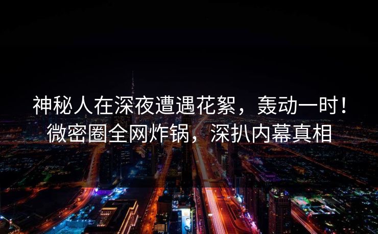 神秘人在深夜遭遇花絮，轰动一时！微密圈全网炸锅，深扒内幕真相