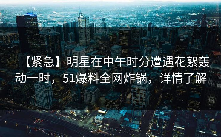 【紧急】明星在中午时分遭遇花絮轰动一时，51爆料全网炸锅，详情了解