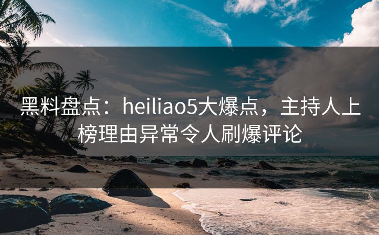 黑料盘点：heiliao5大爆点，主持人上榜理由异常令人刷爆评论