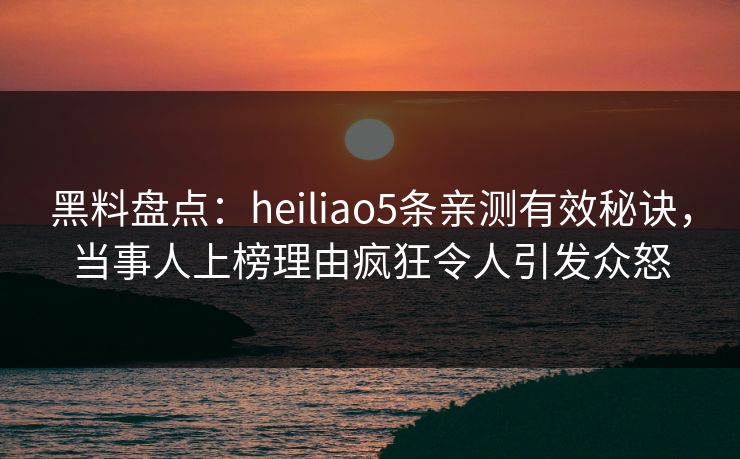 黑料盘点：heiliao5条亲测有效秘诀，当事人上榜理由疯狂令人引发众怒