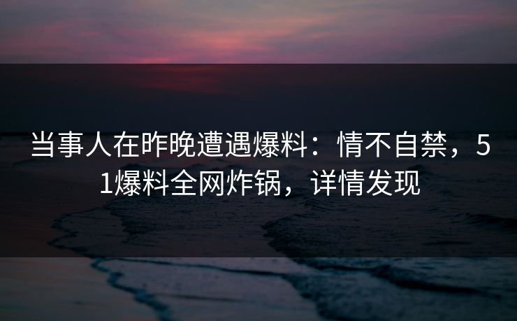 当事人在昨晚遭遇爆料：情不自禁，51爆料全网炸锅，详情发现